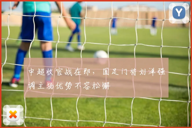 中超收官战在即，国足门将刘洋强调主场优势不容松懈