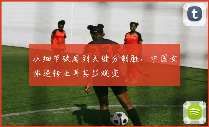 从细节破局到关键分制胜，中国女排逆转土耳其显蜕变