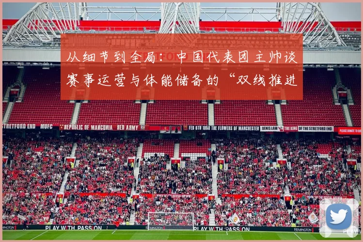 从细节到全局：中国代表团主帅谈赛事运营与体能储备的“双线推进”