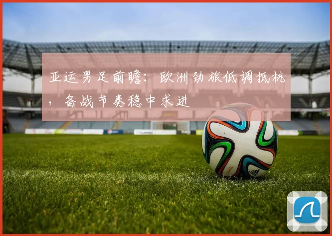 亚运男足前瞻：欧洲劲旅低调抵杭，备战节奏稳中求进
