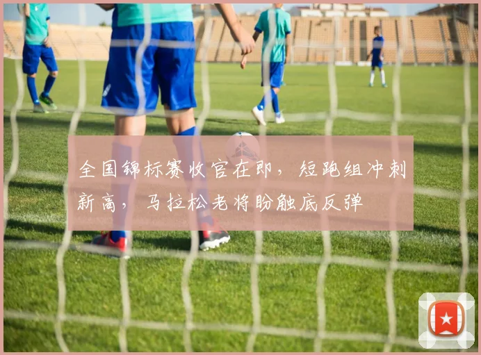 全国锦标赛收官在即，短跑组冲刺新高，马拉松老将盼触底反弹