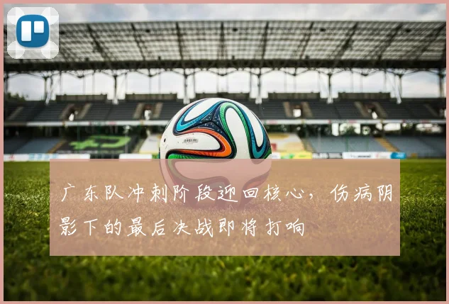 广东队冲刺阶段迎回核心，伤病阴影下的最后决战即将打响 - 爱游戏
