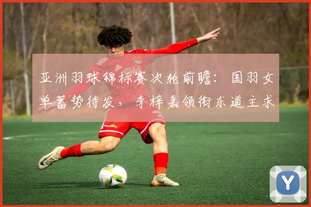 亚洲羽球锦标赛次轮前瞻：国羽女单蓄势待发，李梓嘉领衔东道主求胜