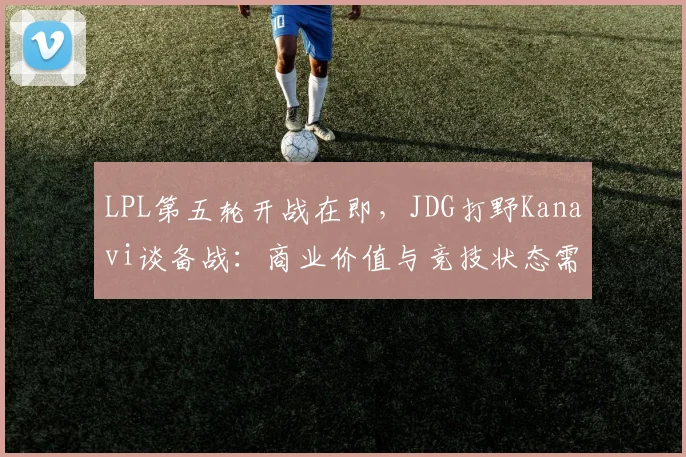 LPL第五轮开战在即，JDG打野Kanavi谈备战：商业价值与竞技状态需并行