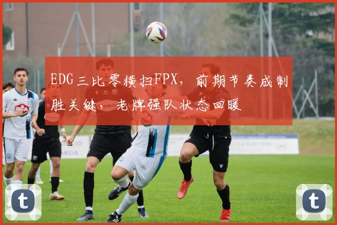 EDG三比零横扫FPX，前期节奏成制胜关键，老牌强队状态回暖