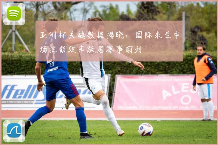 亚洲杯关键数据揭晓，国际米兰中场拦截效率跃居赛事前列