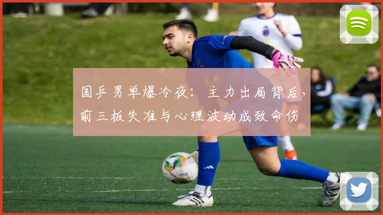 国乒男单爆冷夜：主力出局背后，前三板失准与心理波动成致命伤