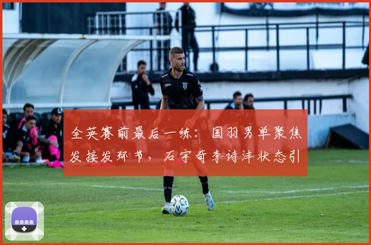全英赛前最后一练：国羽男单聚焦发接发环节，石宇奇李诗沣状态引关注