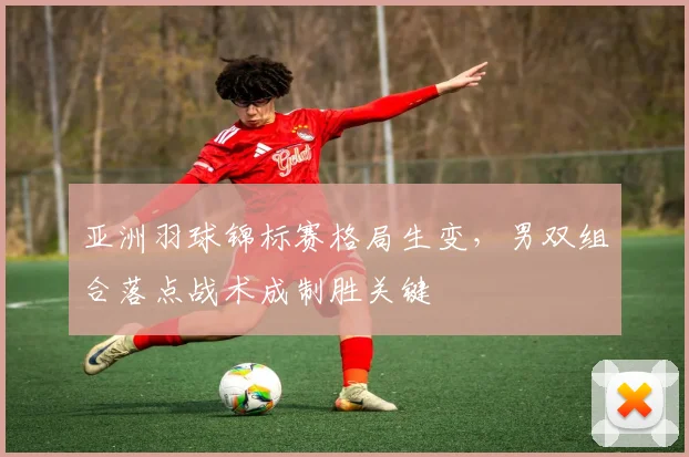 亚洲羽球锦标赛格局生变，男双组合落点战术成制胜关键