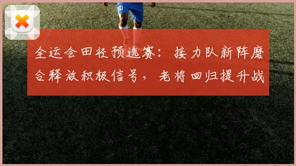 全运会田径预选赛：接力队新阵磨合释放积极信号，老将回归提升战术调整空间