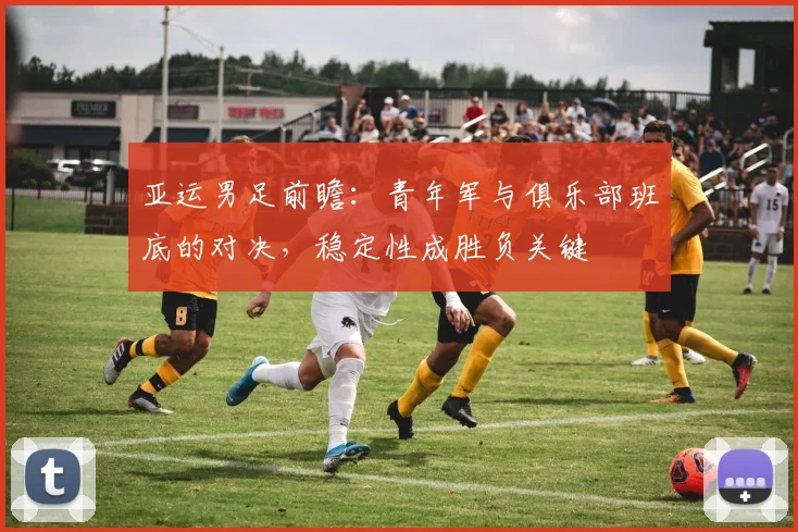 亚运男足前瞻：青年军与俱乐部班底的对决，稳定性成胜负关键
