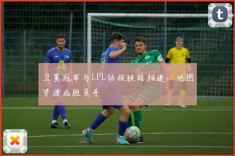 卫冕冠军与LPL劲旅狭路相逢，地图资源成胜负手