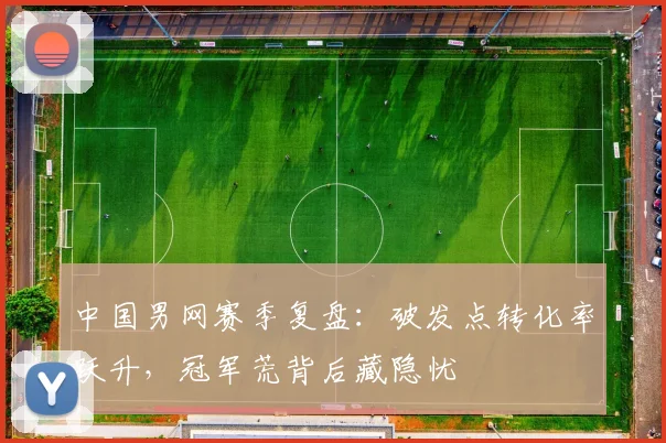中国男网赛季复盘：破发点转化率跃升，冠军荒背后藏隐忧