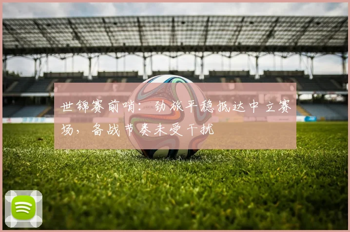 世锦赛前哨：劲旅平稳抵达中立赛场，备战节奏未受干扰