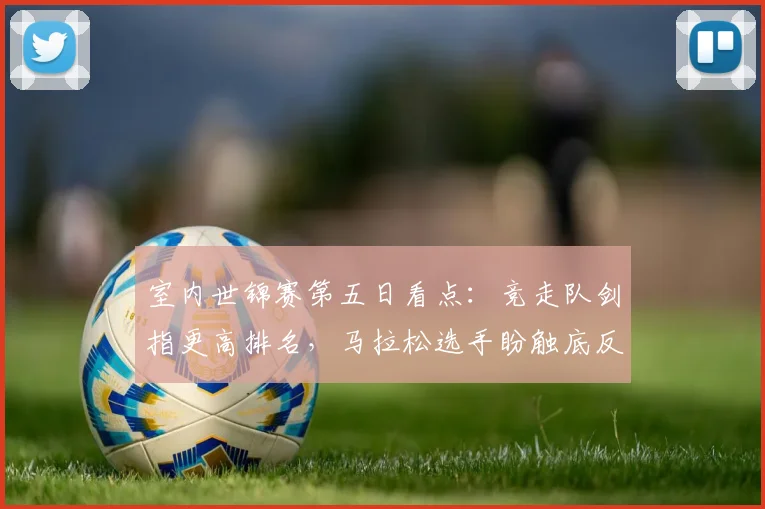 室内世锦赛第五日看点：竞走队剑指更高排名，马拉松选手盼触底反弹 - 爱游戏