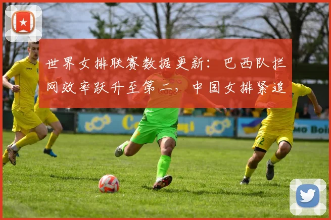 世界女排联赛数据更新：巴西队拦网效率跃升至第二，中国女排紧追不舍