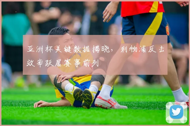 亚洲杯关键数据揭晓，利物浦反击效率跃居赛事前列