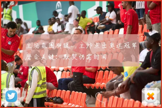 主场氛围渐暖，主帅点出奥运冠军磨合关键：默契仍需时间