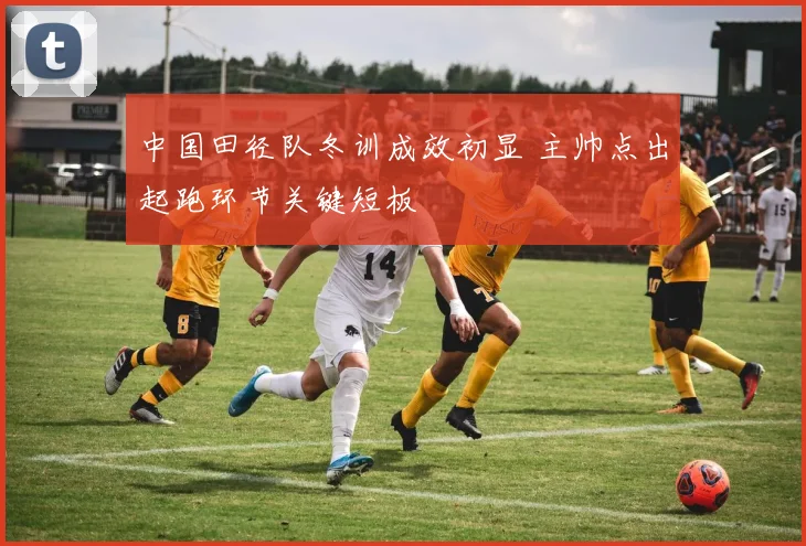 中国田径队冬训成效初显 主帅点出起跑环节关键短板