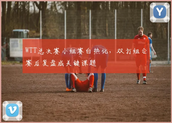 WTT总决赛小组赛白热化，双打组合赛后复盘成关键课题