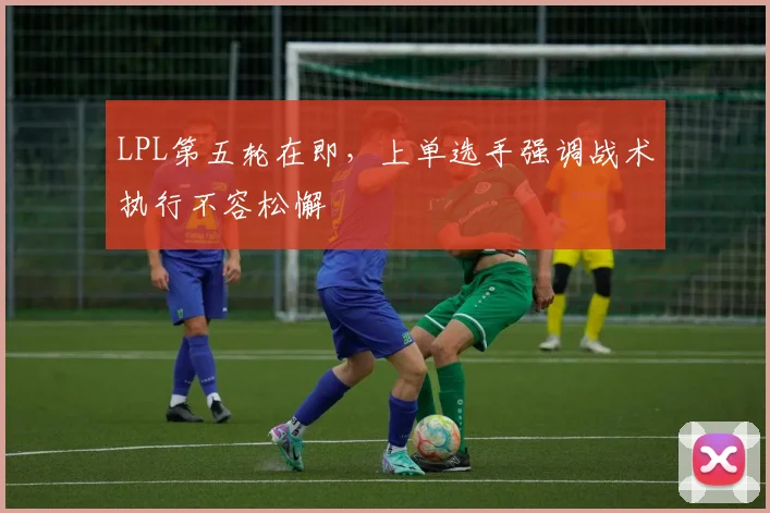 LPL第五轮在即，上单选手强调战术执行不容松懈