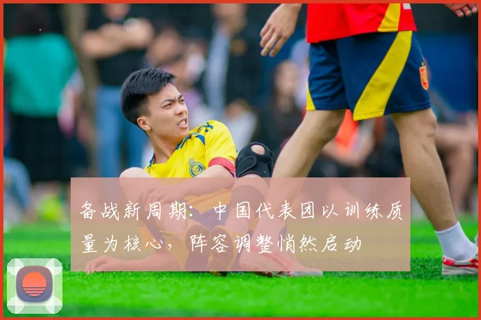 备战新周期：中国代表团以训练质量为核心，阵容调整悄然启动 - 爱游戏