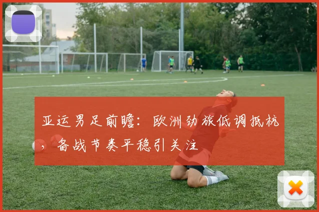亚运男足前瞻：欧洲劲旅低调抵杭，备战节奏平稳引关注