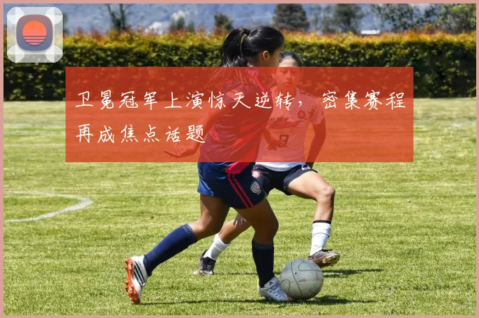 卫冕冠军上演惊天逆转，密集赛程再成焦点话题