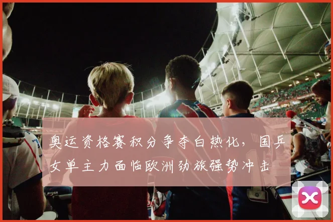 奥运资格赛积分争夺白热化，国乒女单主力面临欧洲劲旅强势冲击 - 爱游戏