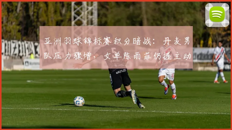 亚洲羽球锦标赛积分暗战：丹麦男队压力骤增，女单陈雨菲仍握主动权