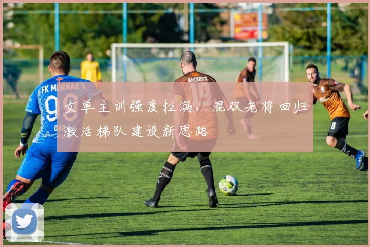 女单主训强度拉满，混双老将回归激活梯队建设新思路 - 爱游戏