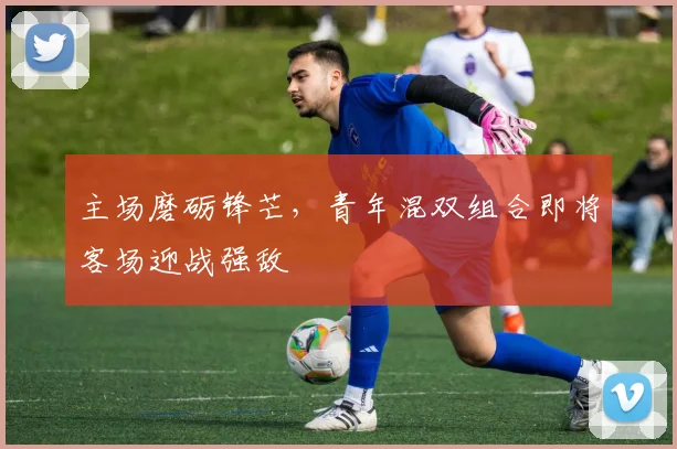主场磨砺锋芒，青年混双组合即将客场迎战强敌