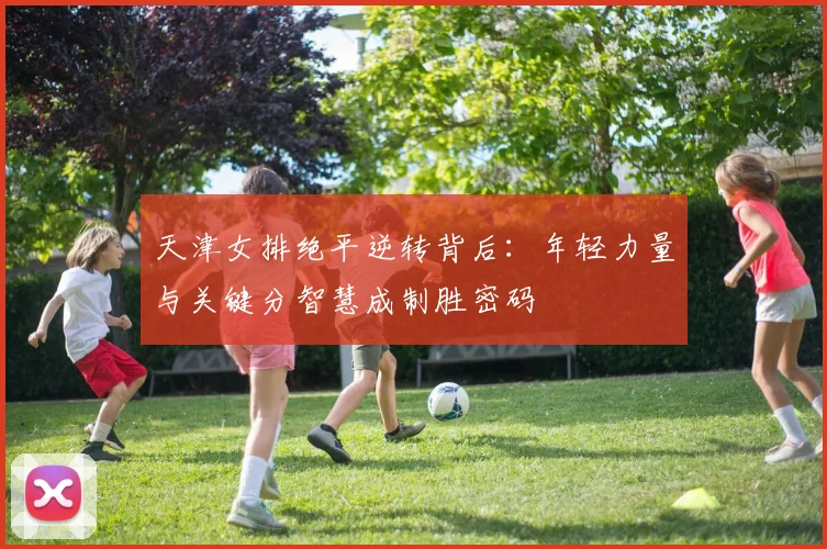 天津女排绝平逆转背后：年轻力量与关键分智慧成制胜密码 - 爱游戏