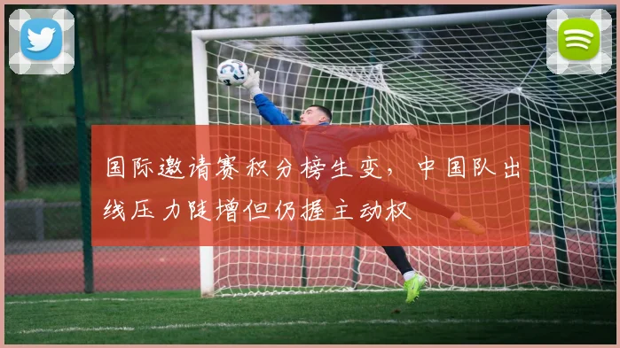 国际邀请赛积分榜生变，中国队出线压力陡增但仍握主动权 - 爱游戏