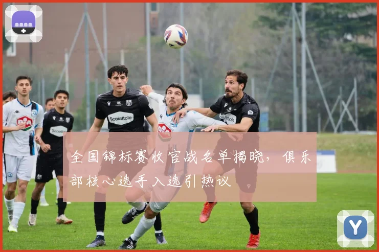 全国锦标赛收官战名单揭晓，俱乐部核心选手入选引热议