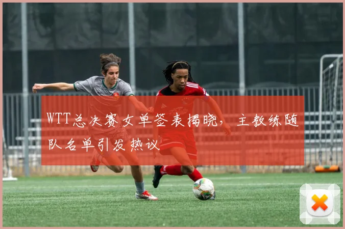 WTT总决赛女单签表揭晓，主教练随队名单引发热议
