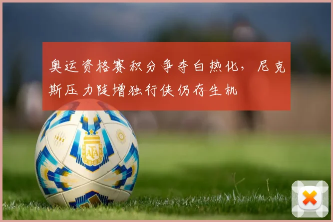 奥运资格赛积分争夺白热化，尼克斯压力陡增独行侠仍存生机 - 爱游戏