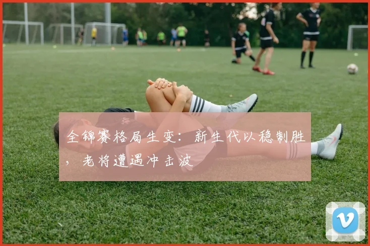全锦赛格局生变：新生代以稳制胜，老将遭遇冲击波