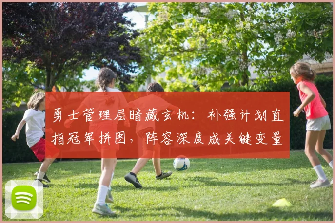 勇士管理层暗藏玄机：补强计划直指冠军拼图，阵容深度成关键变量