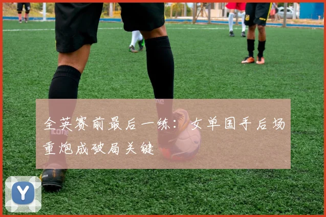 全英赛前最后一练：女单国手后场重炮成破局关键