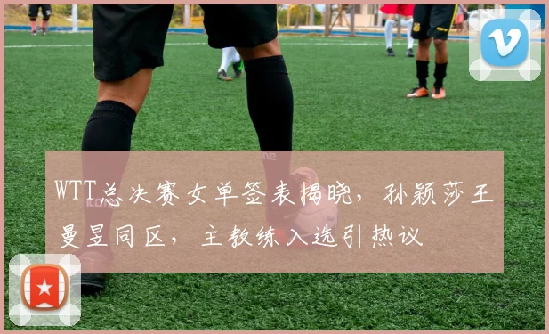 WTT总决赛女单签表揭晓，孙颖莎王曼昱同区，主教练入选引热议
