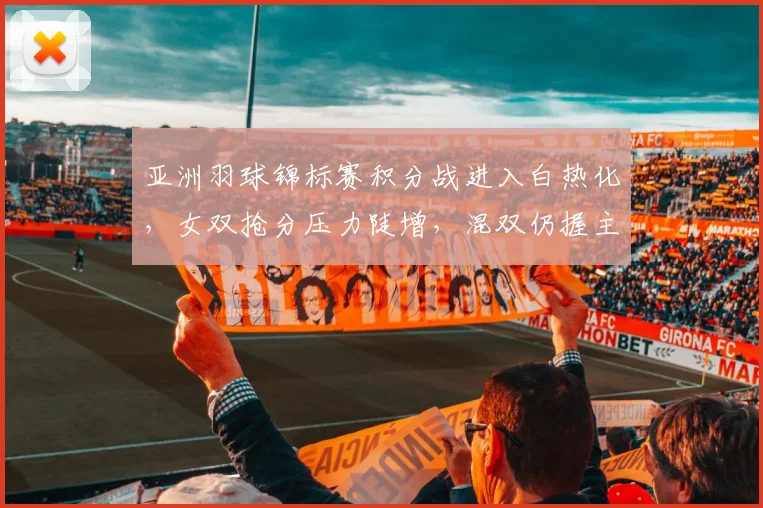 亚洲羽球锦标赛积分战进入白热化，女双抢分压力陡增，混双仍握主动权