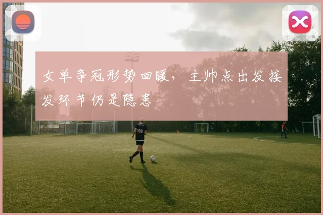 女单争冠形势回暖，主帅点出发接发环节仍是隐患 - 爱游戏