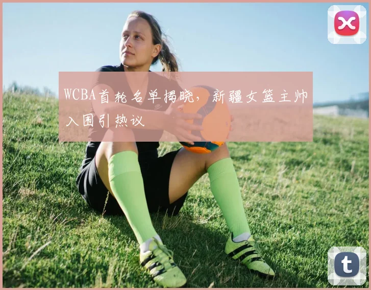 WCBA首轮名单揭晓，新疆女篮主帅入围引热议